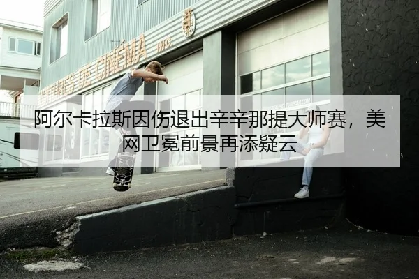 阿尔卡拉斯因伤退出辛辛那提大师赛，美网卫冕前景再添疑云